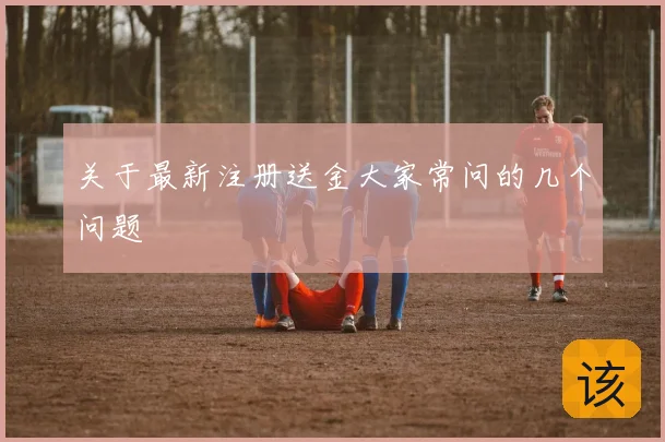 关于最新注册送金大家常问的几个问题